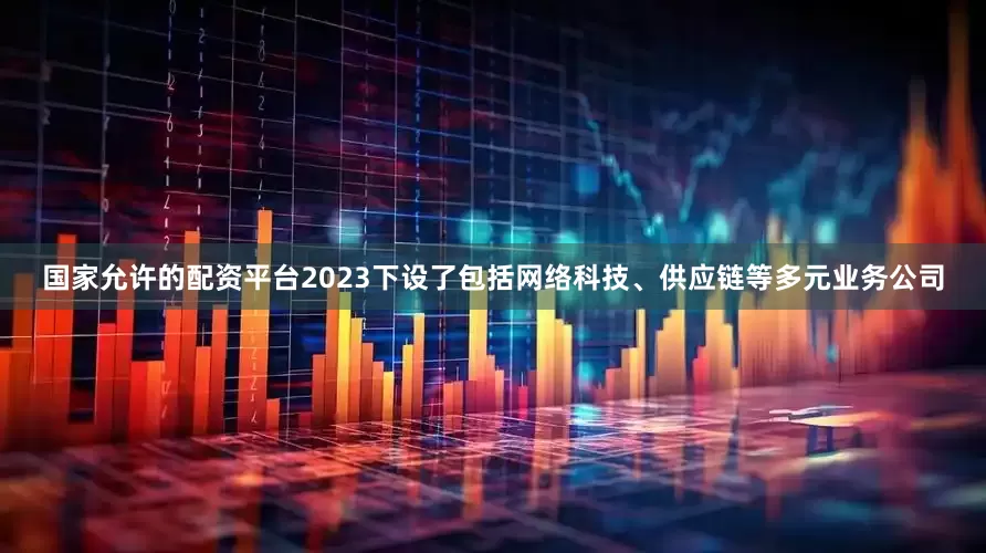 国家允许的配资平台2023下设了包括网络科技、供应链等多元业务公司