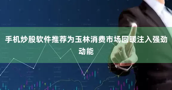手机炒股软件推荐为玉林消费市场回暖注入强劲动能